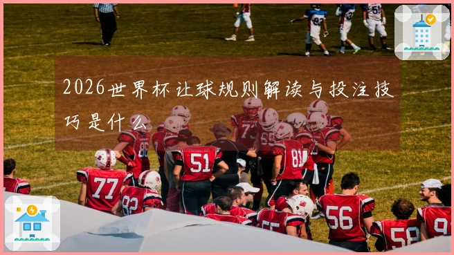 2026世界杯让球规则解读与投注技巧是什么
